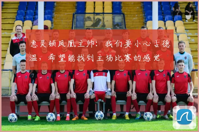 惠灵顿凤凰主帅：我们要小心古德温，希望能找到主场比赛的感觉
