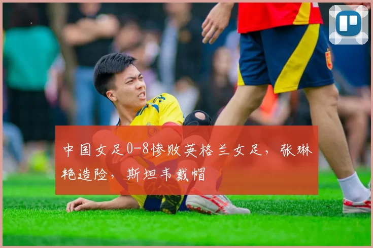 中国女足0-8惨败英格兰女足，张琳艳造险，斯坦韦戴帽