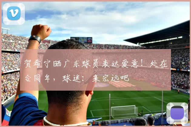 贺希宁晒广东球员表达爱意！处在合同年，球迷：来宏远吧
