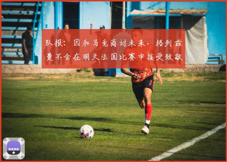 队报：因和马竞商讨未来，格列兹曼不会在明天法国比赛中接受致敬