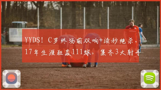 YYDS！C罗终场前双响+读秒绝杀，17年生涯狂轰111球，集齐3大射手榜第一