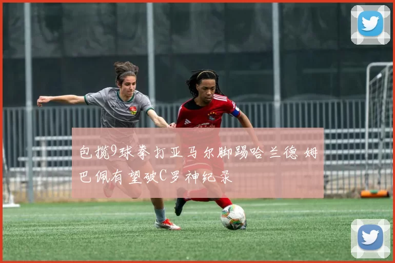 包揽9球拳打亚马尔脚踢哈兰德 姆巴佩有望破C罗神纪录