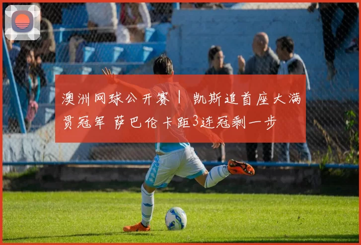 澳洲网球公开赛｜ 凯斯追首座大满贯冠军 萨巴伦卡距3连冠剩一步