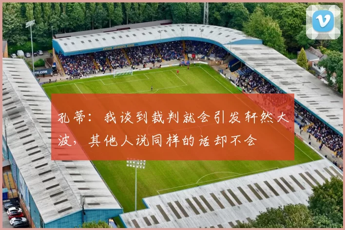 孔蒂：我谈到裁判就会引发轩然大波，其他人说同样的话却不会