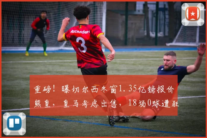 重磅！曝切尔西冬窗1.35亿镑报价熊皇，皇马考虑出售，18场0球遭狂嘘