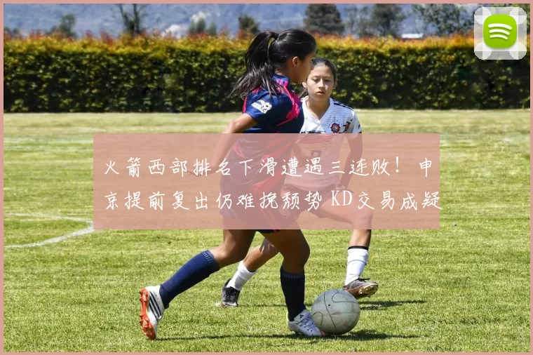 火箭西部排名下滑遭遇三连败！申京提前复出仍难挽颓势 KD交易成疑？