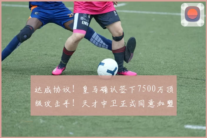 达成协议！皇马确认签下7500万顶级攻击手！天才中卫正式同意加盟