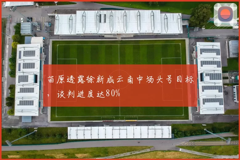 苗原透露徐新成云南中场头号目标，谈判进度达80%