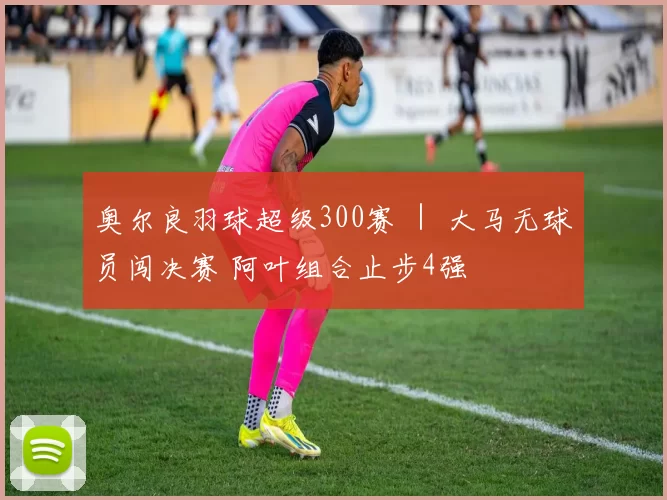 奥尔良羽球超级300赛 ｜ 大马无球员闯决赛 阿叶组合止步4强