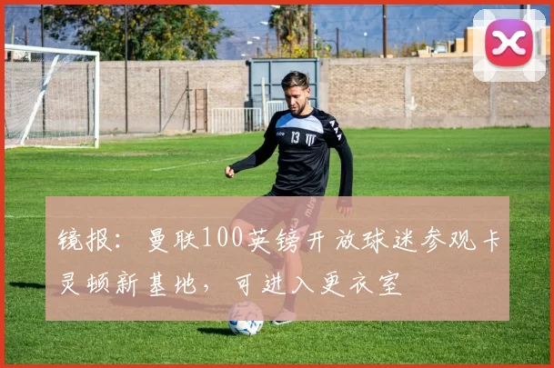 镜报：曼联100英镑开放球迷参观卡灵顿新基地，可进入更衣室