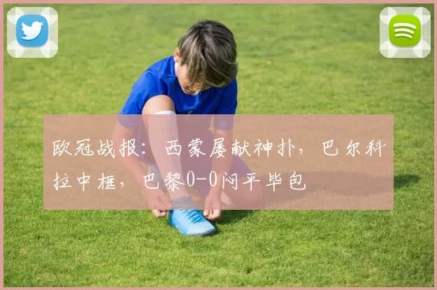 欧冠战报：西蒙屡献神扑，巴尔科拉中框，巴黎0-0闷平毕包