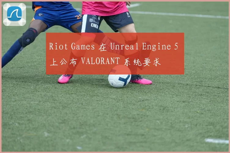 Riot Games 在 Unreal Engine 5 上公布 VALORANT 系统要求