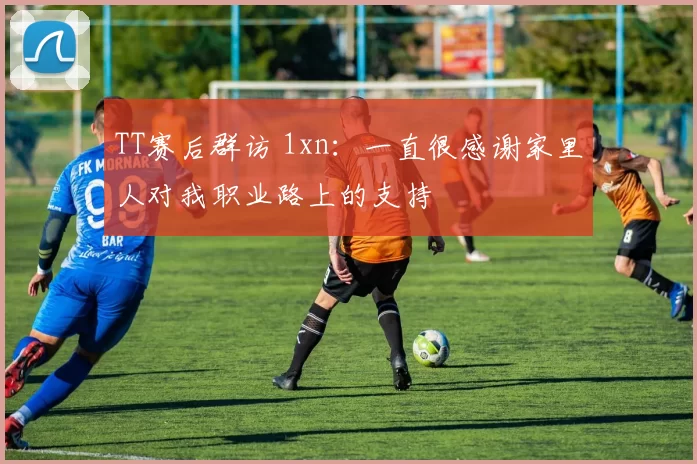 TT赛后群访 1xn：一直很感谢家里人对我职业路上的支持