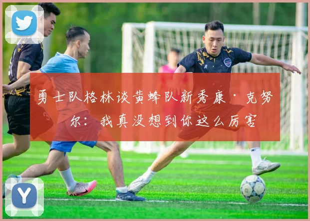 勇士队格林谈黄蜂队新秀康·克努佩尔：我真没想到你这么厉害