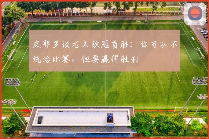 皮耶罗谈尤文欧冠首胜：你可以不统治比赛，但要赢得胜利