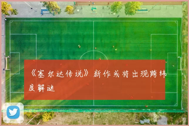 《塞尔达传说》新作或将出现跨纬度解谜