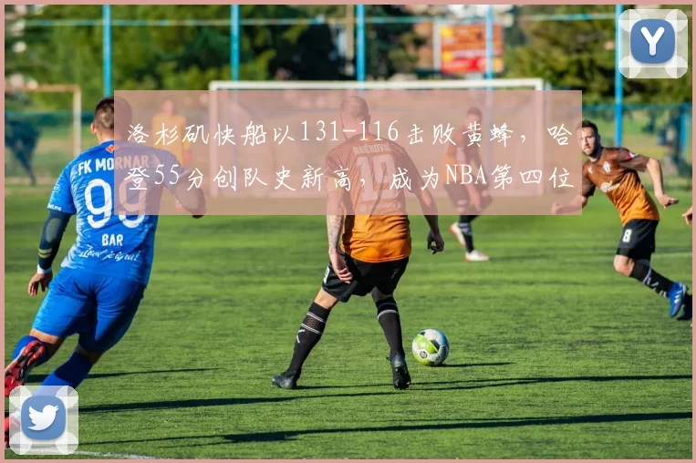 洛杉矶快船以131-116击败黄蜂，哈登55分创队史新高，成为NBA第四位得分超55分的球员，表现惊艳。