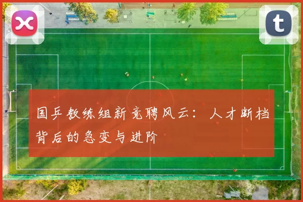 国乒教练组新竞聘风云：人才断档背后的急变与进阶